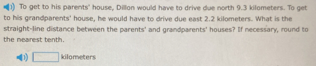 To get to his parents' house, Dillon would have to drive due north 9.3 kilometers. To get
to his grandparents' house, he would have to drive due east 2.2 kilometers. What is the
straight-line distance between the parents' and grandparents' houses? If necessary, round to
the nearest tenth.
D □ kilometers