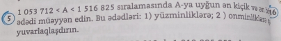 1053712 sıralamasında A-ya uyğun ən kiçik və əm b 6
5 ədədi müəyyən edin. Bu ədədləri: 1) yüzminliklərə; 2 ) onminlikləæ 
yuvarlaqlaşdırın.