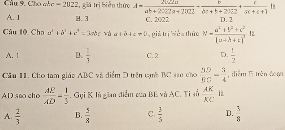 Cho abc=2022 , giá trị biểu thức A= 2022a/ab+2022a+2022 + b/bc+b+2022 + c/ac+c+1  là
A. 1 B. 3 C. 2022 D. 2
Câu 10. Cho a^3+b^3+c^3=3abc và a+b+c!= 0 , giá trị biểu thức N=frac a^2+b^2+c^2(a+b+c)^2 là
A. 1 B.  1/3  C. 2 D.  1/2 
Câu 11. Cho tam giác ABC và điểm D trên cạnh BC sao cho  BD/BC = 3/4  , diểm E trên đoạn
AD sao cho  AE/AD = 1/3 . Gọi K là giao điểm của BE và AC. Tỉ số  AK/KC  là
C.
D.
A.  2/3   5/8   3/5   3/8 
B.