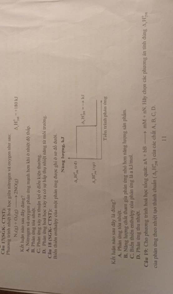 Câu 17(SGK- CTST):
Phương trình nhiệt hoá học giữa nitrogen và oxygen như sau:
N_2(g)+O_2(g)to 2NO(g)
△. H_(298)^0=+180kJ
Kết luận nào sau đây đúng?
A. Nitrogen và oxygen phản ứng mạnh hơn khi ở nhiệt độ thấp.
B. Phản ứng tỏa nhiệt.
C. Phản ứng xảy ra thuận lợi ở điều kiện thường.
D. Phản ứng hoá học xảy ra có sự hấp thụ nhiệt năng từ môi trường.
Câu I 8(SGK-CTST) :
Biến thiên enthalpy của một phản ứng được ghi ở sơ đồ dưới.
Năng lượng, kJ
△ _rH_(205)^0(cd)
△ _1H_(39)^0=-akJ
△ _rH_(7n)°(sp)
Tiền trình phán ứng
Kết luận nào sau đây là đủng?
A. Phản ứng tỏa nhiệt.
B. Năng lượng chất tham gia phản ứng nhỏ hơn năng lượng sản phẩm.
C. Biên thiên enthalpy của phân ứng là a kJ/mol.
D. Phản ứng thu nhiệt.
Câu 19: Cho phương trình hoá học tổng quát: aA+bBto mM+nN. Hãy chọn các phương án tính đúng △ _rH_(298)^o
của phản ứng theo nhiệt tạo thành chuẩn (△ _fH_(298)° 0 của các chất A, B, C, D.
11