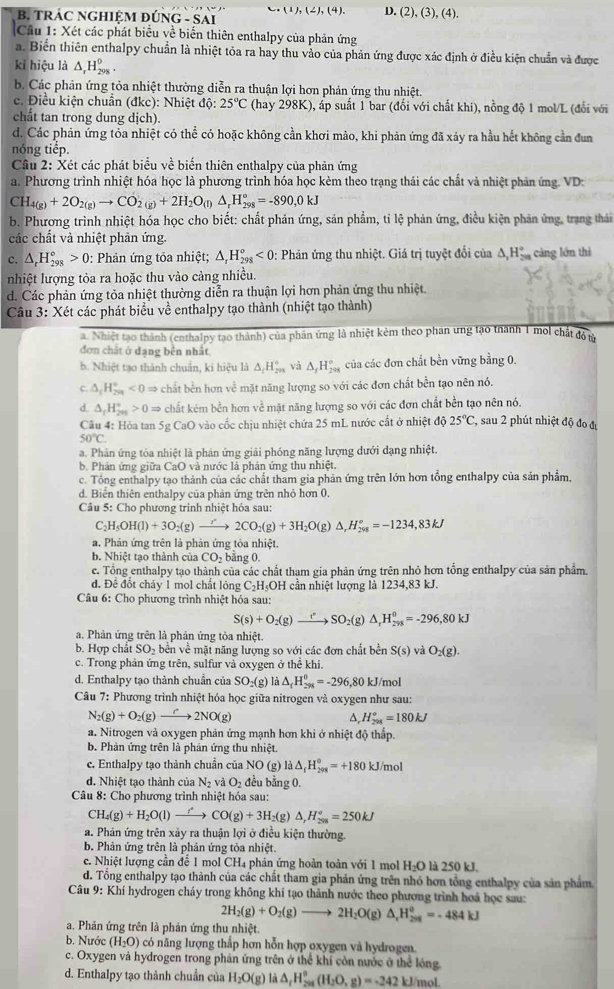 (1),(2),(4). D. (2),(3),(4).
B. TRÁC NGHIệM đÚ NG-SA
Cầu 1: Xét các phát biểu về biến thiên enthalpy của phản ứng
a. Biến thiên enthalpy chuẩn là nhiệt tỏa ra hay thu vào của phản ứng được xác định ở điều kiện chuẩn và được
kí hiệu là △ _rH_(298)^0.
b. Các phản ứng tỏa nhiệt thường diễn ra thuận lợi hơn phản ứng thu nhiệt.
c. Điều kiện chuân (đkc): Nhiệt dhat o:25°C (hay 298K), ấp suất 1 bar (đối với chất khi), nồng độ 1 mol/L (đổi với
chất tan trong dung dịch).
d. Các phản ứng tỏa nhiệt có thể có hoặc không cần khơi mào, khi phản ứng đã xảy ra hầu hết không cần đun
nóng tiếp.
Câu 2: Xét các phát biểu về biến thiên enthalpy của phản ứng
a. Phương trình nhiệt hóa học là phương trình hóa học kèm theo trạng thái các chất và nhiệt phản ứng. VD:
CH_4(g)+2O_2(g)to CO_2(g)+2H_2O_(l)△ _rH_(298)°=-890,0kJ
b. Phương trình nhiệt hóa học cho biết: chất phản ứng, sản phẩm, tỉ lệ phản ứng, điều kiện phản ứng, trang thái
các chất và nhiệt phản ứng.
c. △ _rH_(298)°>0 0: Phản ứng tỏa nhiệt; △ _rH_(298)°<0</tex> : Phản ứng thu nhiệt. Giá trị tuyệt đổi của △ _1H_(29)°^circ  càng lớn thì
nhiệt lượng tỏa ra hoặc thu vào cảng nhiều.
d. Các phản ứng tỏa nhiệt thường diễn ra thuận lợi hơn phản ứng thu nhiệt.
Câu 3: Xét các phát biểu về enthalpy tạo thành (nhiệt tạo thành)
. Nhiệt tạo thành (enthalpy tạo thành) của phản ứng là nhiệt kẻm theo phần ưng tạo thanh T moi chất đó từ
đơn chất ở dạng bền nhất.
b. Nhiệt tạo thành chuẩn, ki hiệu là △ _fH_(298)° và △ _fH_(298)^o của các đơn chất bền vững bằng 0.
C. △ _fH_(2n)°<0Rightarrow chất bền hơn về mặt năng lượng so với các đơn chất bền tạo nên nó.
d △ _fH_(201)°>0Rightarrow chất kém bền hơn về mặt năng lượng so với các đơn chất bền tạo nên nó.
Câu 4: Hỏa tan 5 58 CaO 0 vào cốc chịu nhiệt chứa 25 mL nước cất ở nhiệt độ 25°C , sau 2 phút nhiệt độ đo đự
50°C.
a. Phản ứng tỏa nhiệt là phản ứng giải phóng năng lượng dưới dạng nhiệt.
b. Phản ứng giữa CaO và nước là phản ứng thu nhiệt.
c. Tổng enthalpy tạo thành của các chất tham gia phản ứng trên lớn hơn tổng enthalpy của sản phẩm.
d. Biển thiên enthalpy của phản ứng trên nhỏ hơn 0.
Câu 5: Cho phương trình nhiệt hóa sau:
C_2H_5OH(l)+3O_2(g)to 2CO_2(g)+3H_2O(g)△ _rH_(298)^o=-1234,83kJ
a. Phản ứng trên là phản ứng tỏa nhiệt.
b. Nhiệt tạo thành của C 02 bằng 0.
c. Tổng enthalpy tạo thành của các chất tham gia phản ứng trên nhỏ hơn tổng enthalpy của sản phẩm.
đ. Đế đốt cháy 1 mol chất lỏng C_2H IOH cần nhiệt lượng là 1234,83 kJ.
Câu 6: Cho phương trình nhiệt hóa sau:
S(s)+O_2(g)to SO_2(g)△ _rH_(298)^0=-296,80kJ
a. Phản ứng trên là phản ứng tòa nhiệt.
b. Hợp chất SO_2 bền về mặt năng lượng so với các đơn chất bền S(s) và O_2(g).
c. Trong phản ứng trên, sulfur và oxygen ở thể khí.
d. Enthalpy tạo thành chuần của SO_2(g) là △ _fH_(298)^0=-296,80 k J/mol
Câu 7: Phương trình nhiệt hóa học giữa nitrogen và oxygen như sau:
N_2(g)+O_2(g)to 2NO(g)
△, H_(298)^o=180kJ
a. Nitrogen và oxygen phản ứng mạnh hơn khi ở nhiệt độ thấp.
b. Phàn ứng trên là phản ứng thu nhiệt.
c. Enthalpy tạo thành chuẩn của NO(g) là △ _fH_(298)^o=+180 kJ/mol
d. Nhiệt tạo thành của N_2 và O_2 đều bằng 0.
Câu 8: Cho phương trình nhiệt hóa sau:
CH_4(g)+H_2O(l)to CO(g)+3H_2(g)△ ,H_(298)°=250kJ
a. Phản ứng trên xảy ra thuận lợi ở điều kiện thường.
b. Phản ứng trên là phản ứng tỏa nhiệt.
c. Nhiệt lượng cần đễ 1 mol CH_4 phản ứng hoàn toàn với 1 mol H_2O là 250 kJ.
d. Tổng enthalpy tạo thành của các chất tham gia phản ứng trên nhỏ hơn tổng enthalpy của sản phẩm.
Câu 9: Khí hydrogen cháy trong không khí tạo thành nước theo phương trình hoả học sau:
2H_2(g)+O_2(g)to 2H_2O(g)△ _rH_(298)^o=-484kJ
a. Phản ứng trên là phản ứng thu nhiệt.
b. Nước (H_2O) có năng lượng thấp hơn hỗn hợp oxygen và hydrogen.
c. Oxygen và hydrogen trong phản ứng trên ở thể khi còn nước ở thể lóng.
d. Enthalpy tạo thành chuẩn của H_2O(g) Là △ _rH_(298)^0(H_2O,g)=-242kJ /mol