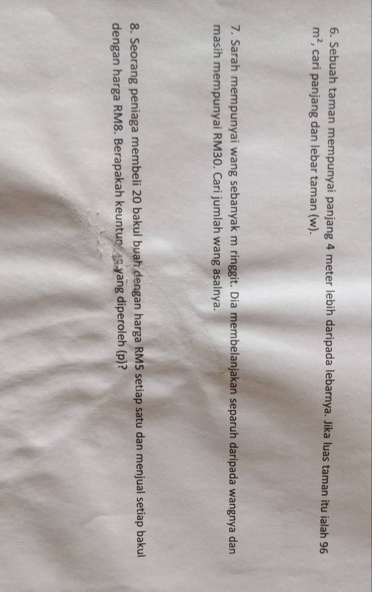 Sebuah taman mempunyai panjang 4 meter lebih daripada lebarnya. Jika luas taman itu ialah 96
m^2 , cari panjang dan lebar taman (w). 
7. Sarah mempunyai wang sebanyak m ringgit. Dia membelanjakan separuh daripada wangnya dan 
masih mempunyai RM30. Cari jumlah wang asalnya. 
8. Seorang peniaga membeli 20 bakul buah dengan harga RM5 setiap satu dan menjual setiap bakul 
dengan harga RM8. Berapakah keuntun s yang diperoleh (p)?