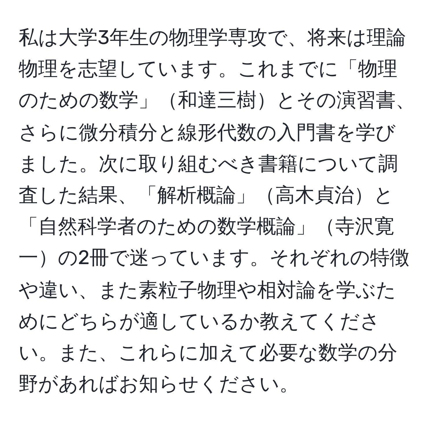 私は大学3年生の物理学専攻で、将来は理論物理を志望しています。これまでに「物理のための数学」和達三樹とその演習書、さらに微分積分と線形代数の入門書を学びました。次に取り組むべき書籍について調査した結果、「解析概論」高木貞治と「自然科学者のための数学概論」寺沢寛一の2冊で迷っています。それぞれの特徴や違い、また素粒子物理や相対論を学ぶためにどちらが適しているか教えてください。また、これらに加えて必要な数学の分野があればお知らせください。