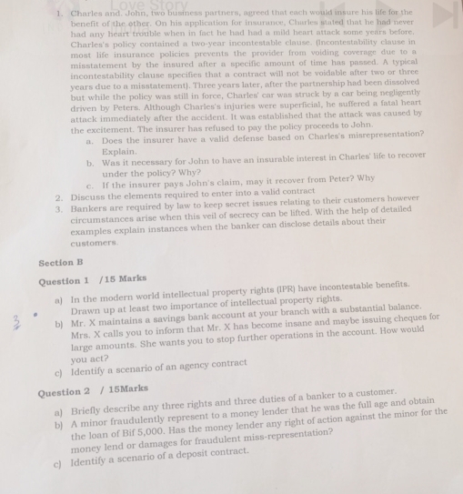 Charles and. John, two business partners, agreed that each would insure his life for the
benefit of the other. On his application for insurance, Charles stated that he had never
had any heart trouble when in fact he had had a mild heart attack some years before.
Charles's policy contained a two-year incontestable clause. (Incontestability clause in
most life insurance policies prevents the provider from voiding coverage due to a
misstatement by the insured after a specific amount of time has passed. A typical
incontestability clause specifies that a contract will not be voidable after two or three
years due to a misstatement). Three years later, after the partnership had been dissolved
but while the policy was still in force, Charles' car was struck by a car being negligently
driven by Peters. Although Charles's injuries were superficial, he suffered a fatal heart
attack immediately after the accident. It was established that the attack was caused by
the excitement. The insurer has refused to pay the policy proceeds to John.
a. Does the insurer have a valid defense based on Charles's misrepresentation?
Explain.
b. Was it necessary for John to have an insurable interest in Charles' life to recover
under the policy? Why?
c. If the insurer pays John's claim, may it recover from Peter? Why
2. Discuss the elements required to enter into a valid contract
3. Bankers are required by law to keep secret issues relating to their customers however
circumstances arise when this veil of secrecy can be lifted. With the help of detailed
examples explain instances when the banker can disclose details about their
customers.
Section B
Question 1 /15 Marks
a) In the modern world intellectual property rights (IPR) have incontestable benefits.
Drawn up at least two importance of intellectual property rights.
b) Mr. X maintains a savings bank account at your branch with a substantial balance.
Mrs. X calls you to inform that Mr. X has become insane and maybe issuing cheques for
large amounts. She wants you to stop further operations in the account. How would
you act?
c) Identify a scenario of an agency contract
Question 2 / 15Marks
a) Briefly describe any three rights and three duties of a banker to a customer.
b) A minor fraudulently represent to a money lender that he was the full age and obtain
the loan of Bif 5,000. Has the money lender any right of action against the minor for the
money lend or damages for fraudulent miss-representation?
c) Identify a scenario of a deposit contract.