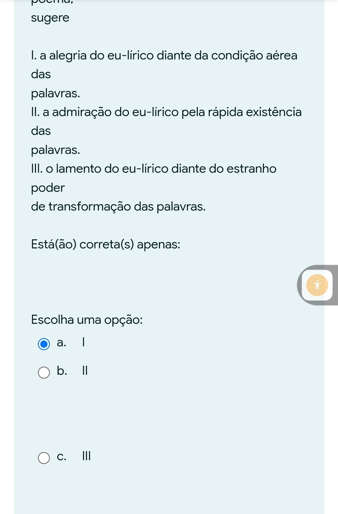 sugere
I. a alegria do eu-lírico diante da condição aérea
das
palavras.
II. a admiração do eu-lírico pela rápida existência
das
palavras.
III. o lamento do eu-lírico diante do estranho
poder
de transformação das palavras.
Está(ão) correta(s) apenas:
Escolha uma opção:
a. l
b. l
c. Ⅲ