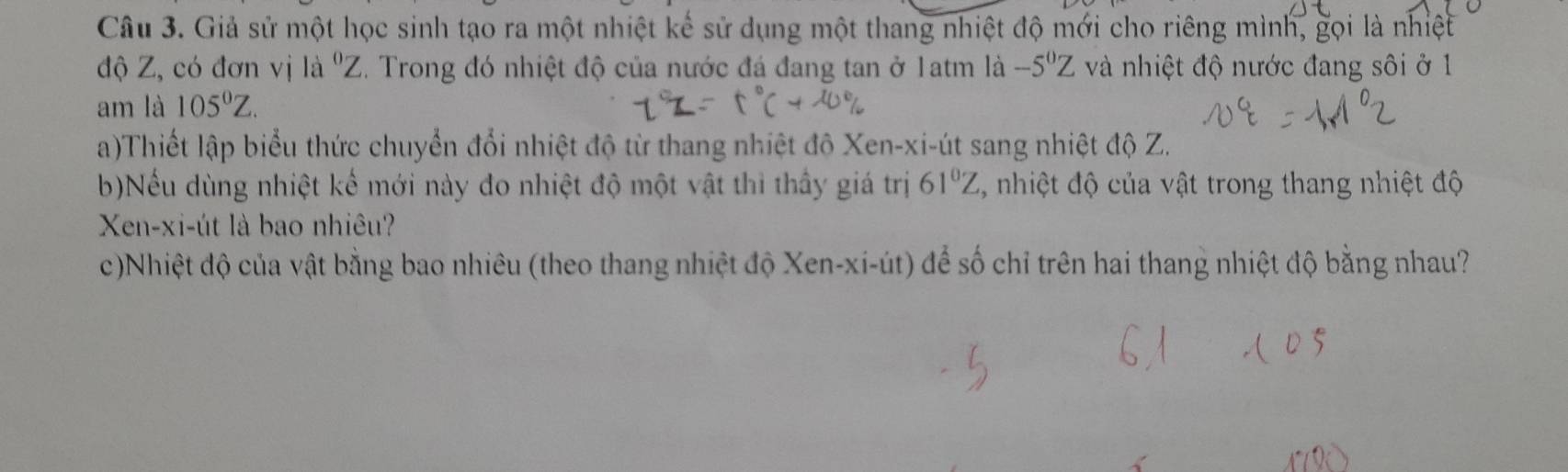 Giả sử một học sinh tạo ra một nhiệt kế sử dụng một thang nhiệt độ mới cho riêng mình, gọi là nhiệt 
độ Z, có đơn vị là ' Z. Trong đó nhiệt độ của nước đá đang tan ở 1atm là và nhiệt độ nước đang sôi ở 1 -5^0Z
am là 105°Z. 
a)Thiết lập biểu thức chuyển đổi nhiệt độ từ thang nhiệt độ Xen -xi-út sang nhiệt độ Z. 
b)Nếu dùng nhiệt kế mới này đo nhiệt độ một vật thì thấy giá trị 61°Z , nhiệt độ của vật trong thang nhiệt độ 
Xen-xi-út là bao nhiêu? 
c)Nhiệt độ của vật bằng bao nhiêu (theo thang nhiệt độ Xen-xi-út) để số chỉ trên hai thang nhiệt độ bằng nhau?