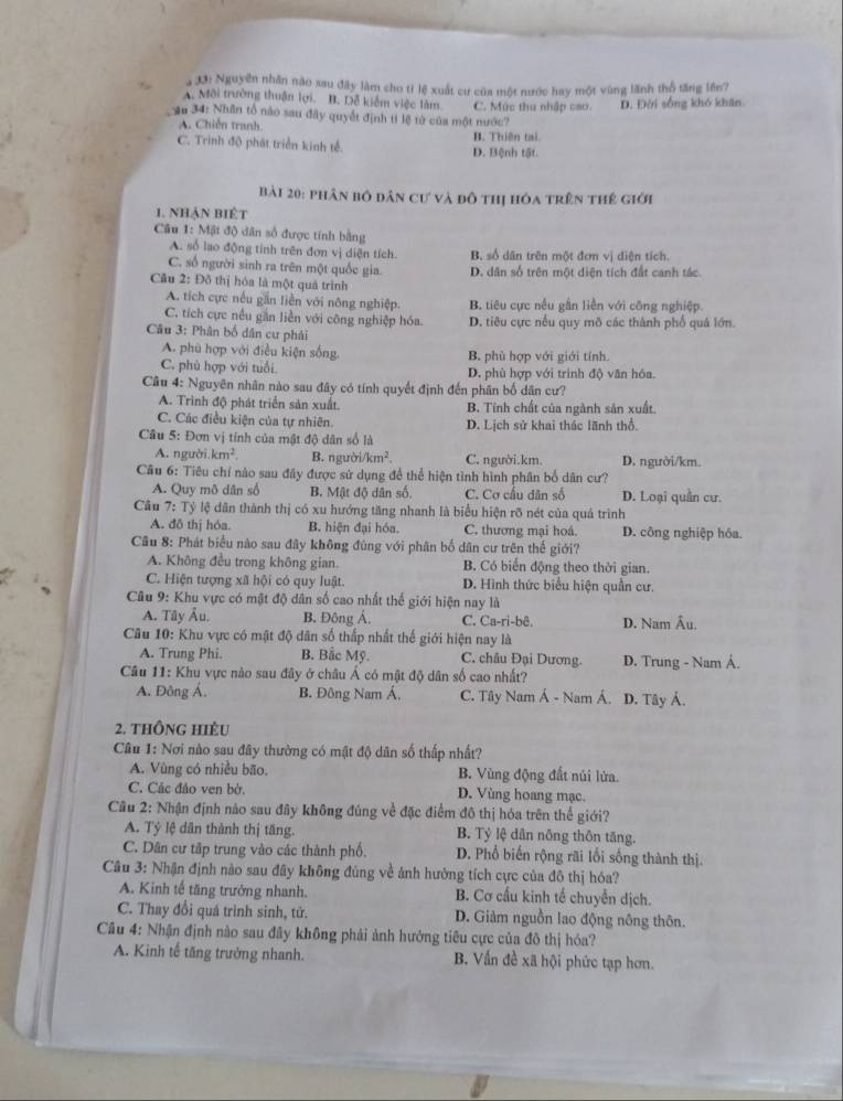 a 33: Nguyễn nhân nào sau đây làm cho tỉ lệ xuất cư của một nước hay một vùng lãnh thổ tăng lên?
A. Môi trường thuận lợi. B. Dễ kiểm việc làm
ậu 34: Nhân tổ nào sau đây quyết định tí lệ từ của một nước? C. Mức thu nhập cao. D. Đời sống khó khân
A. Chiến tranh.
C. Trình độ phát triển kinh tế. D. Bệnh tật. B. Thiên tại
Bài 20: phân bỏ dân cư và đô thị hóa trên thế giới
1. nhận biết
* Câu 1: Mật độ dân số được tính bằng
A. số lao động tinh trên đơn vị diện tích. Bộ số dân trên một đơm vị diện tích.
C. số người sinh ra trên một quốc gia. D. dân số trên một diện tích đất canh tác
Câu 2: Đô thị hóa là một quả trình
A. tích cực nếu gần liền với nông nghiệp. B. tiêu cực nều gần liễn với công nghiệp.
C. tích cực nếu gần liền với công nghiệp hóa. D. tiêu cực nếu quy mô các thành phố quả lớn.
Cầu 3: Phân bố dân cư phải
A. phù hợp với điều kiện sống. B. phù hợp với giới tính.
C. phù hợp với tuổi D. phù hợp với trình độ văn hóa.
Câu 4: Nguyên nhân nào sau đây có tính quyết định đến phân bố dân cư?
A. Trình độ phát triển sản xuất. B. Tính chất của ngành sản xuất
C. Các điều kiện của tự nhiên. D. Lịch sử khai thác lãnh thổ.
Câu 5: Đơn vị tính của mật độ dân số là
A. người km^2. B. người /km^2. C. người.km. D. người/km.
Câu 6: Tiêu chí nào sau đây được sử dụng để thể hiện tình hình phân bố dân cư?
A. Quy mô dân số B. Mật độ dân số. C. Cơ cấu dân số D. Loại quần cư.
Câu 7: Tỷ lệ dân thành thị có xu hướng tăng nhanh là biểu hiện rõ nét của quá trình
A. đô thị hóa. B. hiện đại hóa. C. thương mại hoá D. công nghiệp hóa.
Câu 8: Phát biểu nào sau đây không đùng với phân bố dân cư trên thế giới?
A. Không đều trong không gian. B. Có biến động theo thời gian.
C. Hiện tượng xã hội có quy luật. D. Hình thức biểu hiện quân cư.
Cầu 9: Khu vực có mật độ dân số cao nhất thế giới hiện nay là
A. Tây Âu, B. Đông Á. C. Ca-ri-bê. D. Nam Âu.
Câu 10: Khu vực có mật độ dân số thấp nhất thế giới hiện nay là
A. Trung Phi. B. Bắc Mỹ. C. châu Đại Dương. D. Trung - Nam Á.
Câu 11: Khu vực nào sau đây ở châu Á có mật độ dân số cao nhất? D. Tây Ả.
A. Đông Á, B. Đông Nam Á, C. Tây Nam Á - Nam Á.
2. thông hiều
Câu 1: Nơi nào sau đây thường có mật độ dân số thấp nhất?
A. Vùng có nhiều bão. B. Vùng động đất núi lửa.
C. Các đảo ven bờ. D. Vùng hoang mạc.
Cầu 2: Nhận định nảo sau đây không đúng về đặc điểm đô thị hóa trên thể giới?
A. Tỷ lệ dân thành thị tăng. B. Tỷ lệ dân nông thôn tăng.
C. Dân cư tập trung vào các thành phố. D. Phổ biến rộng rãi lối sống thành thị.
Câu 3: Nhận định nào sau đây không đùng về ảnh hưởng tích cực của đô thị hóa?
A. Kinh tế tăng trưởng nhanh. B. Cơ cấu kinh tế chuyển dịch.
C. Thay đổi quá trình sinh, tử. D. Giảm nguồn lao động nông thôn.
Cầu 4: Nhận định nào sau đây không phải ảnh hưởng tiêu cực của đô thị hóa?
A. Kinh tế tăng trưởng nhanh. B. Vấn đề xã hội phức tạp hơn.