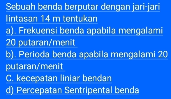 Sebuah benda berputar dengan jari-jari
lintasan 14 m tentukan
a). Frekuensi benda apabila mengalami
20 putaran/menit
b). Perioda benda apabila mengalami 20
putaran/menit
C. kecepatan liniar bendan
d) Percepatan Sentripental benda