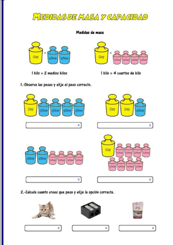 MedidaS de maSay capacidad 
Medidas de masa 
1xg 1/3xe
1 kilo = 2 medios kilos 1 kilo = 4 cuartos de kilo 
1.-Observa las pesas y elije el peso correcto. 
。 
。 
2.-Calcula cuanto crees que pesa y elije la opción correcta. 
。 
。 
。