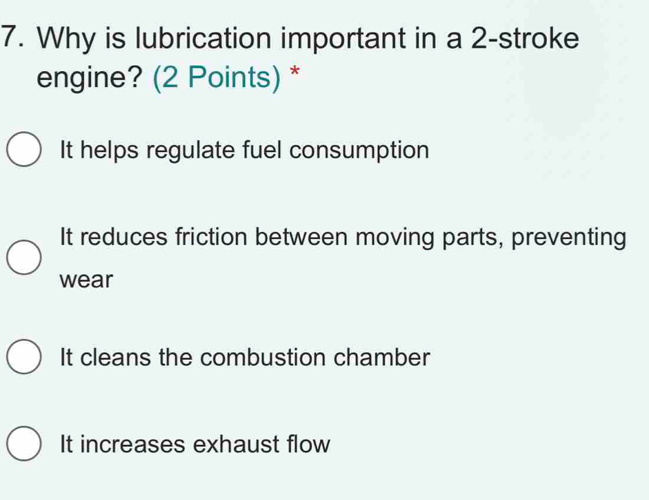 Why is lubrication important in a 2 -stroke
engine? (2 Points) *
It helps regulate fuel consumption
It reduces friction between moving parts, preventing
wear
It cleans the combustion chamber
It increases exhaust flow