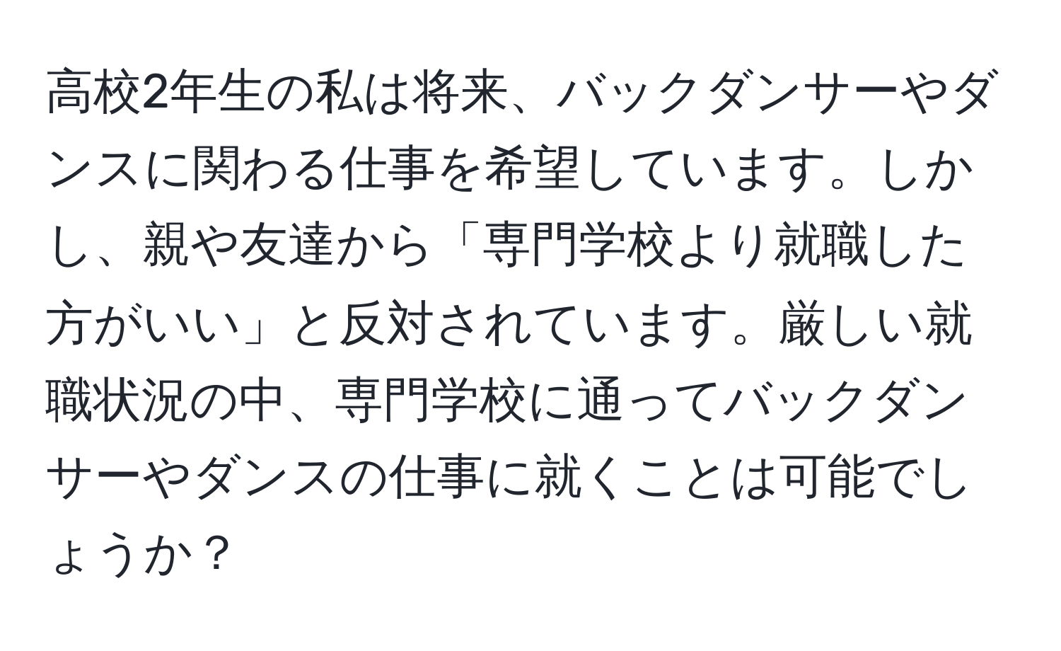 高校2年生の私は将来、バックダンサーやダンスに関わる仕事を希望しています。しかし、親や友達から「専門学校より就職した方がいい」と反対されています。厳しい就職状況の中、専門学校に通ってバックダンサーやダンスの仕事に就くことは可能でしょうか？