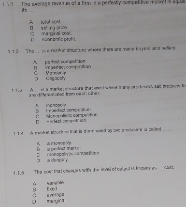 The average revenue of a firm in a perfectly competitive market is equal
its ...
A total cost.
B selling price.
C marginal cost.
D economic profit.
1.1.2 The ... is a market structure where there are many buyers and seliers.
A perfect competition
B imperfect competition
C Monopoly
D Oligopoly
1.1.3 A . is a market structure that exist where many producers sell products th
are differentiated from each other.
A monopoly
B Imperfect competition
C Menopolistic competition
D Perfect competition
1.1.4 A market structure that is dominated by two producers is called ......
A a monopoly.
B a perfect market.
C monopolistic competition.
D a duopoly.
1.1.5 The cost that changes with the level of output is known as ... cost.
A variable
B fixed
C average
D marginal