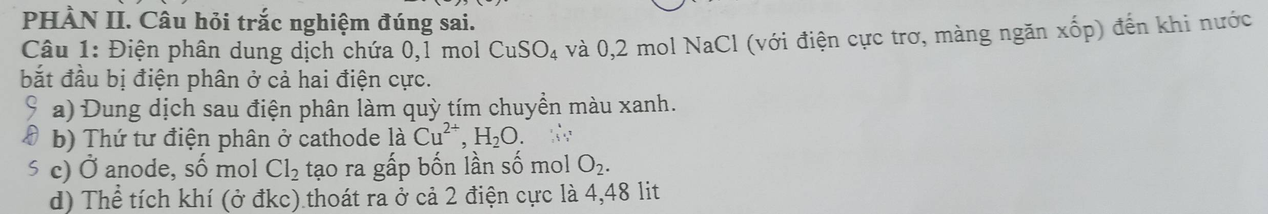 PHÀN II. Câu hỏi trắc nghiệm đúng sai. 
Câu 1: Điện phân dung dịch chứa 0, 1 mol CuSO_4 và 0, 2 mol NaCl (với điện cực trơ, màng ngăn xhat op) đến khi nước 
bắt đầu bị điện phân ở cả hai điện cực. 
a) Dung dịch sau điện phân làm quỳ tím chuyền màu xanh. 
b) Thứ tư điện phân ở cathode là Cu^(2+), H_2O. 
≤ c) Ở anode, số mol Cl_2 tạo ra gấp bốn lần số mol O_2. 
d) Thể tích khí (ở đkc) thoát ra ở cả 2 điện cực là 4,48 lit