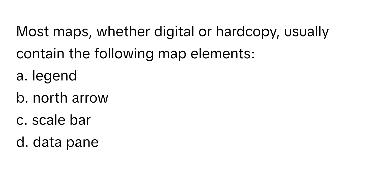 Most maps, whether digital or hardcopy, usually contain the following map elements:

a. legend
b. north arrow
c. scale bar
d. data pane