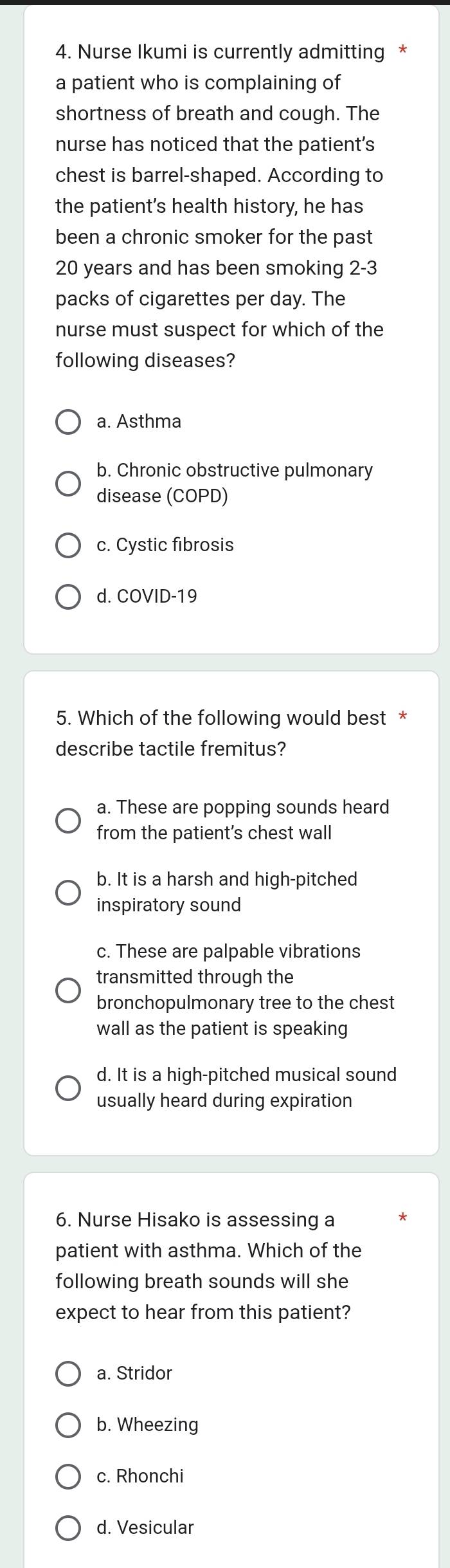 Nurse Ikumi is currently admitting *
a patient who is complaining of
shortness of breath and cough. The
nurse has noticed that the patient’s
chest is barrel-shaped. According to
the patient’s health history, he has
been a chronic smoker for the past
20 years and has been smoking 2-3
packs of cigarettes per day. The
nurse must suspect for which of the
following diseases?
a. Asthma
b. Chronic obstructive pulmonary
disease (COPD)
c. Cystic fibrosis
d. COVID-19
5. Which of the following would best *
describe tactile fremitus?
a. These are popping sounds heard
from the patient's chest wall
b. It is a harsh and high-pitched
inspiratory sound
c. These are palpable vibrations
transmitted through the
bronchopulmonary tree to the chest
wall as the patient is speaking
d. It is a high-pitched musical sound
usually heard during expiration
6. Nurse Hisako is assessing a
patient with asthma. Which of the
following breath sounds will she
expect to hear from this patient?
a. Stridor
b. Wheezing
c. Rhonchi
d. Vesicular