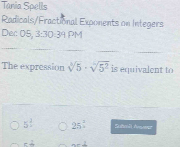 Tania Spells 
Radicals/Fractional Exponents on Integers 
Dec 05, 3:30:39 PM 
The expression sqrt[5](5)· sqrt[5](5^2) is equivalent to
25^(frac 3)5
5^(frac 3)5 Submit Answer
5frac 2
orfrac 2