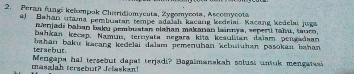 Peran fungi kelompok Chitridiomycota, Zygomycota, Ascomycota 
a) Bahan utama pembuatan tempe adalah kacang kedelai. Kacang kedelai juga 
menjadi bahan baku pembuatan olahan makanan lainnya, seperti tahu, tauco, 
bahkan kecap. Namun, ternyata negara kita kesulitan dalam pengadaan 
bahan baku kacang kedelai dalam pemenuhan kebutuhan pasokan bahan 
tersebut. 
Mengapa hal tersebut dapat terjadi? Bagaimanakah solusi untuk mengatasi 
masalah tersebut? Jelaskan!