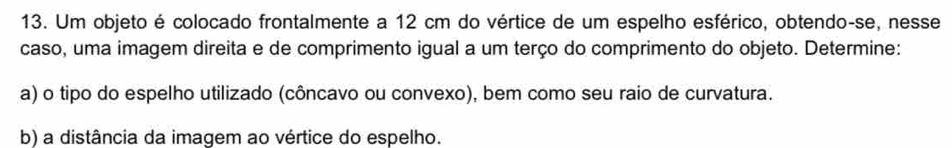 Um objeto é colocado frontalmente a 12 cm do vértice de um espelho esférico, obtendo-se, nesse 
caso, uma imagem direita e de comprimento igual a um terço do comprimento do objeto. Determine: 
a) o tipo do espelho utilizado (côncavo ou convexo), bem como seu raio de curvatura. 
b) a distância da imagem ao vértice do espelho.