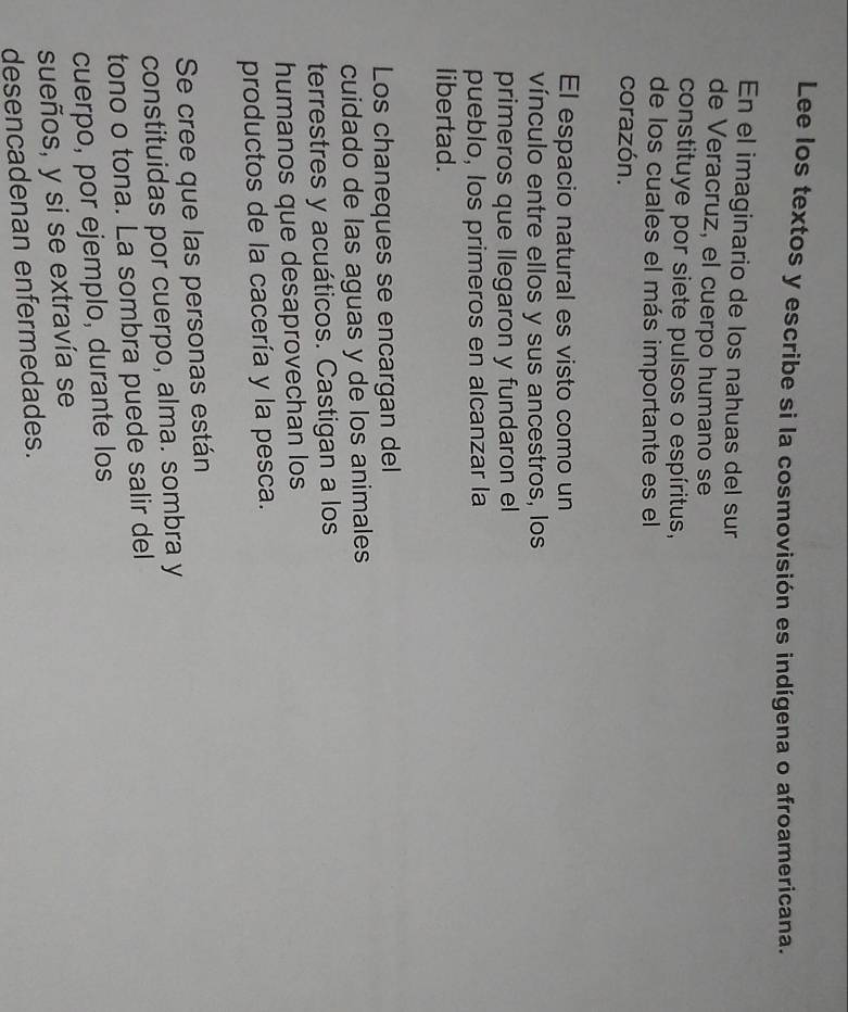 Lee los textos y escribe si la cosmovisión es indígena o afroamericana. 
En el imaginario de los nahuas del sur 
de Veracruz, el cuerpo humano se 
constituye por siete pulsos o espíritus, 
de los cuales el más importante es el 
corazón. 
El espacio natural es visto como un 
vínculo entre ellos y sus ancestros, los 
primeros que llegaron y fundaron el 
pueblo, los primeros en alcanzar la 
libertad. 
Los chaneques se encargan del 
cuidado de las aguas y de los animales 
terrestres y acuáticos. Castigan a los 
humanos que desaprovechan los 
productos de la cacería y la pesca. 
Se cree que las personas están 
constituidas por cuerpo, alma. sombra y 
tono o tona. La sombra puede salir del 
cuerpo, por ejemplo, durante los 
sueños, y si se extravía se 
desencadenan enfermedades.