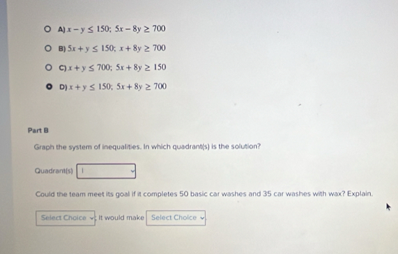 A) x-y≤ 150; 5x-8y≥ 700
B) 5x+y≤ 150; x+8y≥ 700
C) x+y≤ 700; 5x+8y≥ 150
D) x+y≤ 150; 5x+8y≥ 700
Part B
Graph the system of inequalities. In which quadrant(s) is the solution?
Quadrant(s) □  
Could the team meet its goal if it completes 50 basic car washes and 35 car washes with wax? Explain.
Select Choice ; It would make Select Choice