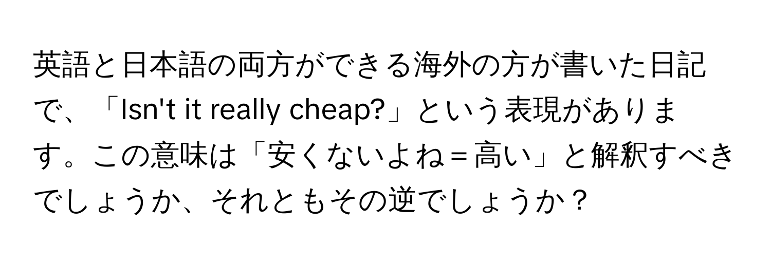 英語と日本語の両方ができる海外の方が書いた日記で、「Isn't it really cheap?」という表現があります。この意味は「安くないよね＝高い」と解釈すべきでしょうか、それともその逆でしょうか？