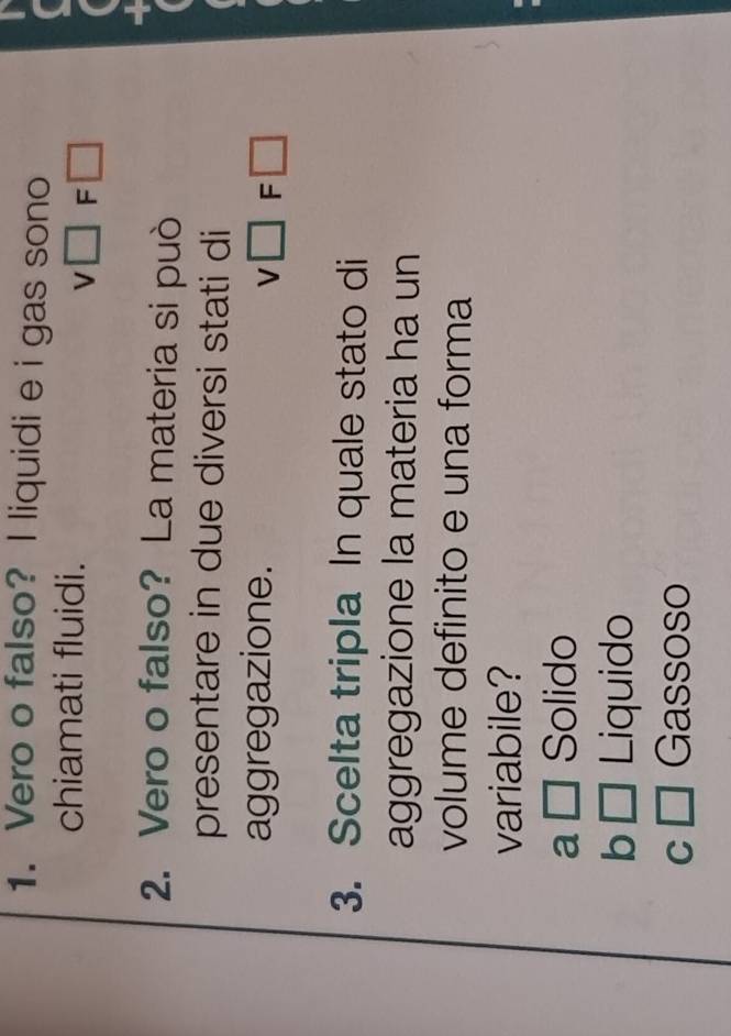 Vero o falso? I liquidi e i gas sono
chiamati fluidi.
v□ F □
2. Vero o falso? La materia si può
presentare in due diversi stati di
aggregazione. v□ F□
3. Scelta tripla In quale stato di
aggregazione la materia ha un
volume definito e una forma
variabile?
a □ Solido
b □ Liquido
C □ Gassoso