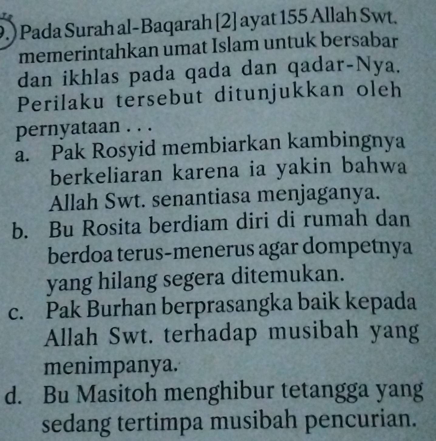 9.) Pada Surah al-Baqarah [2] ayat 155 Allah Swt.
memerintahkan umat Islam untuk bersabar
dan ikhlas pada qada dan qadar-Nya.
Perilaku tersebut ditunjukkan oleh
pernyataan . . .
a. Pak Rosyid membiarkan kambingnya
berkeliaran karena ia yakin bahwa
Allah Swt. senantiasa menjaganya.
b. Bu Rosita berdiam diri di rumah dan
berdoa terus-menerus agar dompetnya
yang hilang segera ditemukan.
c. Pak Burhan berprasangka baik kepada
Allah Swt. terhadap musibah yang
menimpanya.
d. Bu Masitoh menghibur tetangga yang
sedang tertimpa musibah pencurian.