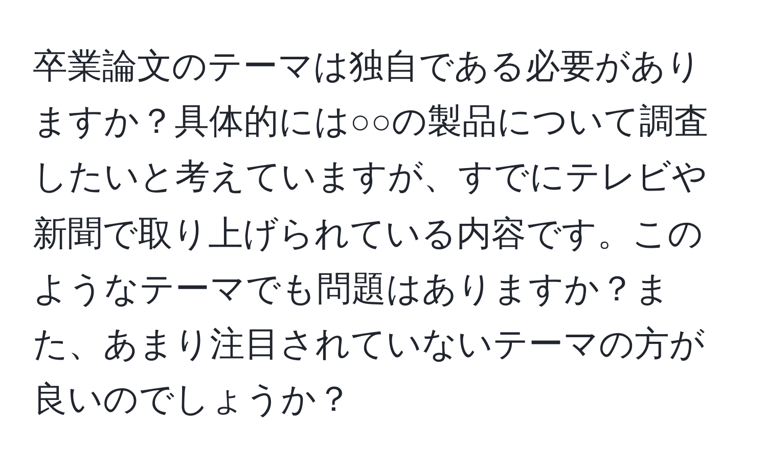 卒業論文のテーマは独自である必要がありますか？具体的には○○の製品について調査したいと考えていますが、すでにテレビや新聞で取り上げられている内容です。このようなテーマでも問題はありますか？また、あまり注目されていないテーマの方が良いのでしょうか？