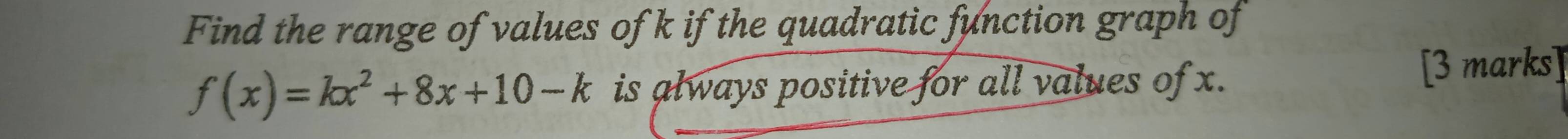 Find the range of values of k if the quadratic function graph of
f(x)=kx^2+8x+10-k is always positive for all values of x. [3 marks]