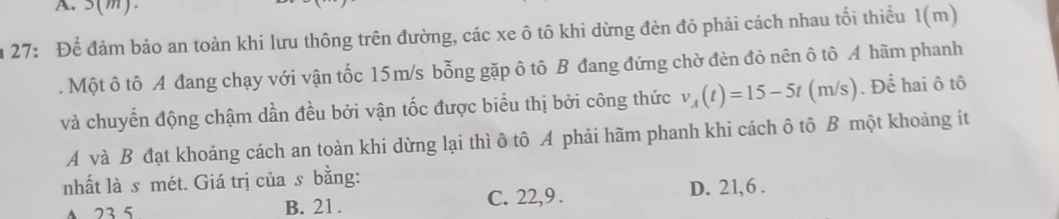 5(m).
m 27: Để đảm bảo an toàn khi lưu thông trên đường, các xe ô tô khi dừng đèn đỏ phải cách nhau tối thiều 1(m). Một ô tô A đang chạy với vận tốc 15m/s bỗng gặp ô tô B đang đứng chờ đèn đỏ nên ô tô A hãm phanh
và chuyển động chậm dần đều bởi vận tốc được biểu thị bởi công thức v_A(t)=15-5t(m/s). Để hai ô tô
A và B đạt khoảng cách an toàn khi dừng lại thì ô tô A phải hãm phanh khi cách ô tô B một khoảng ít
nhất là s mét. Giá trị của s bằng:
A 23 5 B. 21. C. 22, 9. D. 21, 6.