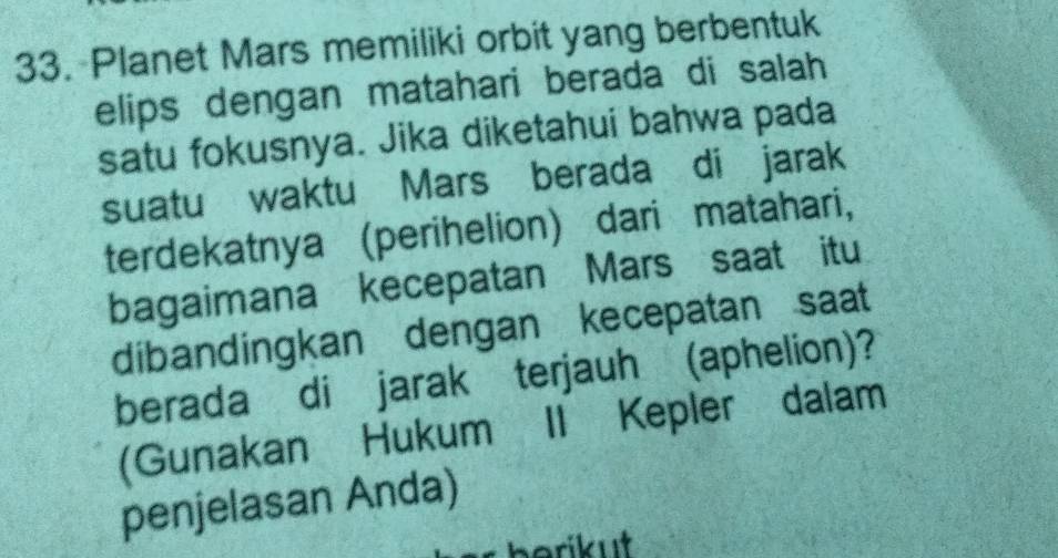 Planet Mars memiliki orbit yang berbentuk 
elips dengan matahari berada di salah 
satu fokusnya. Jika diketahui bahwa pada 
suatu waktu Mars berada di jarak 
terdekatnya (perihelion) dari matahari, 
bagaimana kecepatan Mars saat itu 
dibandingkan dengan kecepatan saat 
berada di jarak terjauh (aphelion)? 
(Gunakan Hukum II Kepler dalam 
penjelasan Anda)