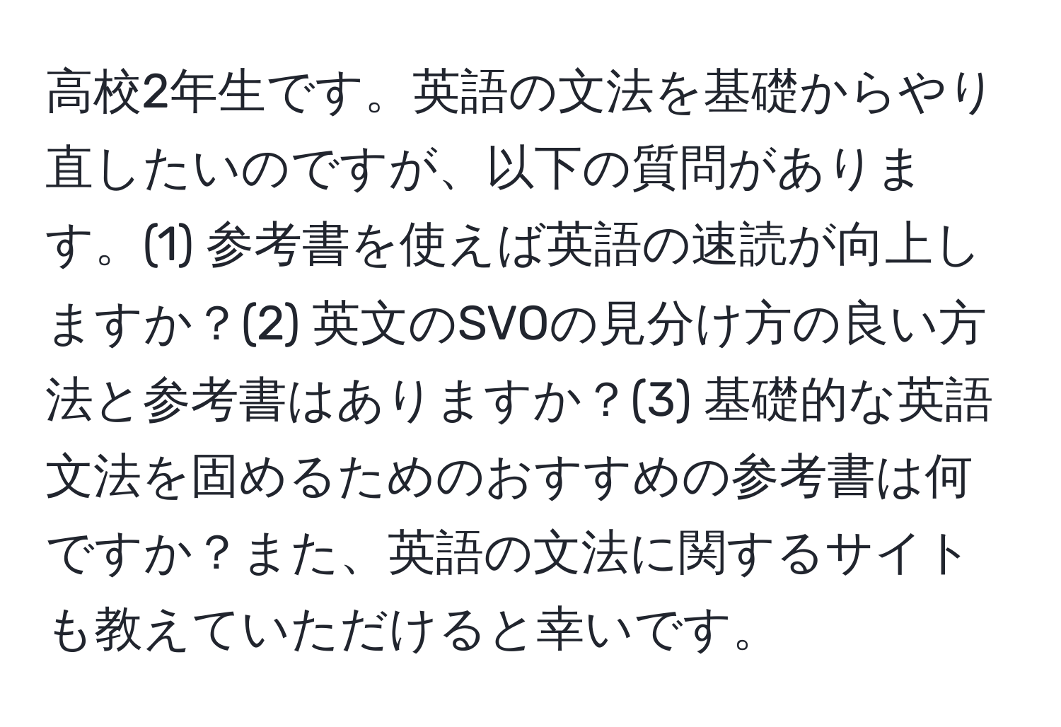 高校2年生です。英語の文法を基礎からやり直したいのですが、以下の質問があります。(1) 参考書を使えば英語の速読が向上しますか？(2) 英文のSVOの見分け方の良い方法と参考書はありますか？(3) 基礎的な英語文法を固めるためのおすすめの参考書は何ですか？また、英語の文法に関するサイトも教えていただけると幸いです。