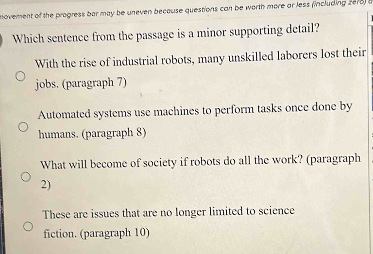 movement of the progress bar may be uneven because questions can be worth more or less (including zero) a
Which sentence from the passage is a minor supporting detail?
With the rise of industrial robots, many unskilled laborers lost their
jobs. (paragraph 7)
Automated systems use machines to perform tasks once done by
humans. (paragraph 8)
What will become of society if robots do all the work? (paragraph
2)
These are issues that are no longer limited to science
fiction. (paragraph 10)