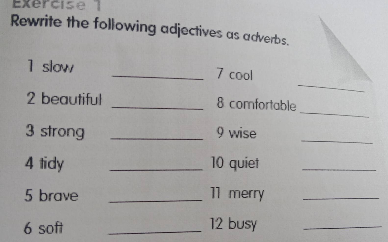 Exércise 1 
Rewrite the following adjectives as adverbs. 
_ 
1 slow _7 cool 
_ 
2 beautiful _8 comfortable 
3 strong _9 wise_ 
4 tidy _10 quiet_ 
5 brave _11 merry_ 
6 soft 
_12 busy_