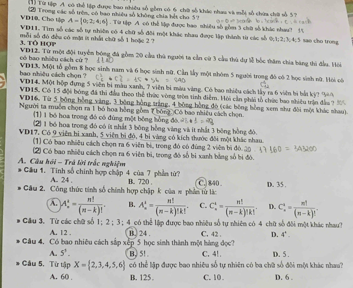 (1) Từ tập A có thể lập được bao nhiêu số gồm có 6 chữ số khác nhau và mỗi số chứa chữ số 5?
(2) Trong các số trên, có bao nhiêu số không chia hết cho 5?
VD10. Cho tập A= 0;2;4;6. Từ tập A có thể lập được bao nhiêu số gồm 3 chữ số khác nhau? 4
VD11. Tìm số các số tự nhiên có 4 chữ số đôi một khác nhau được lập thành từ các số 0;1;2;3;4;5 sao cho trong
mỗi số đó đều có mặt ít nhất chữ số 1 hoặc 2 ?
3. Tổ hợp
VD12. Tử một đội tuyển bóng đá gồm 20 cầu thủ người ta cần cử 3 cầu thủ dự lễ bốc thăm chia bảng thi đấu. Hỏi
có bao nhiêu cách cử ?
VD13. Một tổ gồm 8 học sinh nam và 6 học sinh nữ. Cần lấy một nhóm 5 người trong đó có 2 học sinh nữ. Hỏi có
bao nhiêu cách chọn ?
VD14. Một hộp đựng 5 viên bi màu xanh, 7 viên bi màu vàng. Có bao nhiêu cách lấy ra 6 viên bị bất kỷ? 6
VD15. Có 15 đội bóng đá thi đấu theo thể thức vòng tròn tính điểm. Hỏi cần phải tổ chức bao nhiêu trận đấu ?
VD16. Từ 5 bông hồng vàng, 3 bộng hồng trắng, 4 bông hồng đỏ (các bông hồng xem như đôi một khác nhau).
Người ta muốn chọn ra 1 bó hoa hồng gồm 7 bông. Có bao nhiêu cách chọn.
(1) 1 bó hoa trong đó có đúng một bông hồng đỏ.
(2) 1 bó hoa trong đó có ít nhất 3 bông hồng vàng và ít nhất 3 bông hồng đỏ.
VD17. Có 9 viên bi xanh, 5 viên bị đỏ, 4 bi vàng có kích thước đôi một khác nhau.
(1) Có bao nhiêu cách chọn ra 6 viên bi, trong đó có đúng 2 viên bi đỏ.
(2) Có bao nhiêu cách chọn ra 6 viên bi, trong đó số bi xanh bằng số bi đỏ.
A. Câu hồi - Trả lời trắc nghiệm
* Câu 1. Tính số chỉnh hợp chập 4 của 7 phần tử?
A. 24 . B. 720 . C.) 840 . D. 35 .
Câu 2. Công thức tính số chỉnh hợp chập k của # phần tử là:
A. )A_n^(k=frac n!)(n-k)!.
B. A_n^(k=frac n!)(n-k)!k!. C. C_n^(k=frac n!)(n-k)!k!. D. C_n^(k=frac n!)(n-k)!.
Câu 3. Từ các chữ số 1； 2 ; 3; 4_có thể lập được bao nhiêu số tự nhiên có 4 chữ số đôi một khác nhau?
A. 12 . B. 24 . C. 42 . D. 4^4.
Câu 4. Có bao nhiêu cách sắp xếp 5 học sinh thành một hàng dọc?
A. 5^5. B, 5! . C. 4!. D. 5 .
Câu 5. Từ tập X= 2,3,4,5,6 có thể lập được bao nhiêu số tự nhiên có ba chữ số đôi một khác nhau?
A. 60 . B. 125 . C. 10 . D. 6 .