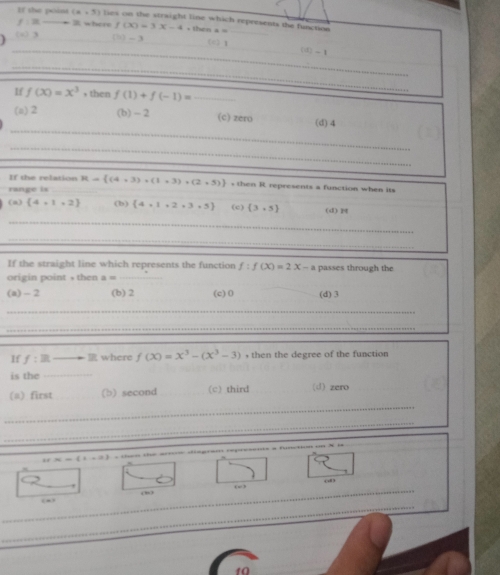 If the point (x+5) lies on the straight line which represents the function
F a where f(x)=3x-4,
(a) 3 () - 3 (c) 1 _
_ (it)-1
_
If f(x)=x^3,then f(1)+f(-1)= _
_
(o) 2 (b) - 2 (c) zero (d) 4
_
If the relation
range is _ R= (4+3)+(1+3)+(2+5) s then R represents a function when its
(a) (4,1,2) (b)  4,1,2,3,5 (c) (3,5) (d) M
_
_
If the straight line which represents the function f:f(x)=2x-a passes through the
origin point , then a= _
(a) - 2 (b) 2 (c) 0 (d) 3
_
_
If f:Rto R where f(x)=x^3-(x^3-3) , then the degree of the function 
is the_
(a) first (b) second (c) third (d) zero
_
_
(2,0,2)
83
_
o”
_
10
