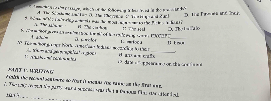 According to the passage, which of the following tribes lived in the grasslands?
A. The Shoshone and Ute B. The Cheyenne C. The Hopi and Zuni D. The Pawnee and Inuit
8. Which of the following animals was the most important to the Plains Indians?
A. The salmon · B. The caribou C. The seal D. The buffalo
9. The author gives an explanation for all of the following words EXCEPT_ .
A. adobe B. pueblos C. caribou D. bison
10. The author groups North American Indians according to their _.
A. tribes and geographical regions B. arts and crafts
C. rituals and ceremonies D. date of appearance on the continent
PART V. WRITING
Finish the second sentence so that it means the same as the first one.
_
1. The only reason the party was a success was that a famous film star attended.
Had it