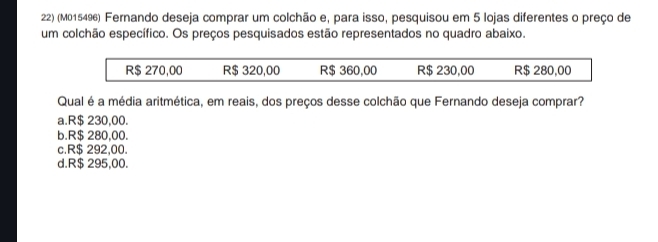 (M015496) Fernando deseja comprar um colchão e, para isso, pesquisou em 5 lojas diferentes o preço de
um colchão específico. Os preços pesquisados estão representados no quadro abaixo.
R$ 270,00 R$ 320,00 R$ 360,00 R$ 230,00 R$ 280,00
Qual é a média aritmética, em reais, dos preços desse colchão que Fernando deseja comprar?
a. R$ 230,00.
b. R$ 280,00.
c. R$ 292,00.
d. R$ 295,00.