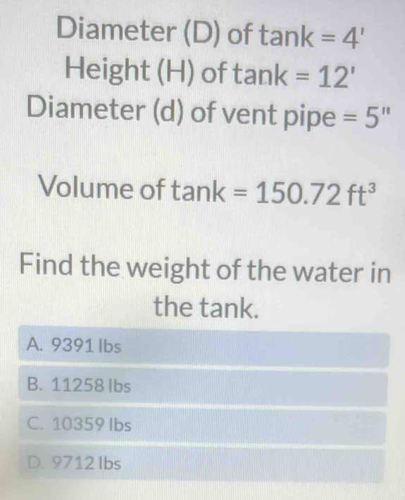 Diameter (D) of tan k=4'
Height (H) of tan k=12'
Diameter (d) of vent pipe =5''
Volume of tan k=150.72ft^3
Find the weight of the water in
the tank.
A. 9391 Ibs
B. 11258 Ibs
C. 10359 lbs
D. 9712 Ibs