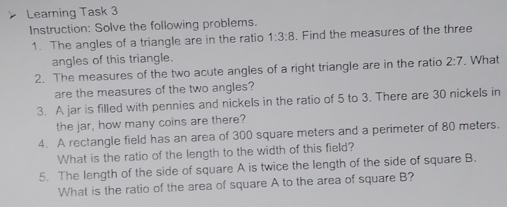 Learning Task 3 
Instruction: Solve the following problems. 
1. The angles of a triangle are in the ratio 1:3:8. Find the measures of the three 
angles of this triangle. 
2. The measures of the two acute angles of a right triangle are in the ratio 2:7. What 
are the measures of the two angles? 
3. A jar is filled with pennies and nickels in the ratio of 5 to 3. There are 30 nickels in 
the jar, how many coins are there? 
4. A rectangle field has an area of 300 square meters and a perimeter of 80 meters. 
What is the ratio of the length to the width of this field? 
5. The length of the side of square A is twice the length of the side of square B. 
What is the ratio of the area of square A to the area of square B?