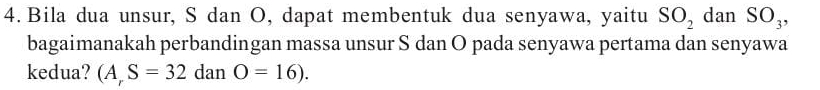 Bila dua unsur, S dan O, dapat membentuk dua senyawa, yaitu SO_2 dan SO_3, 
bagaimanakah perbandingan massa unsur S dan O pada senyawa pertama dan senyawa 
kedua? (A,S=32 ai an O=16).