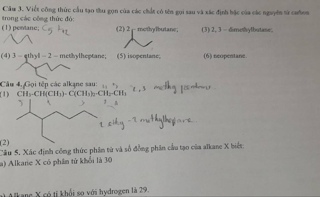 Viết công thức cấu tạo thu gọn của các chất có tên gọi sau và xác định bậc của các nguyên tử carbon 
trong các công thức đó: 
(1) pentane; (2) 2 methylbutane; (3) 2, 3 - dimethylbutane; 
(4) 3 - cthyl - 2 - methylheptane; (5) isopentane; (6) neopentane. 
Câu 4. Gọi têp các alkạne sau: 
(1) CH_3-CH(CH_3)-C(CH_3)_2-CH_2-CH_3
A 
(2) 
Câu 5. Xác định công thức phân tử và số đồng phân cấu tạo của alkane X biết: 
a) Alkane X có phân tử khối là 30
a Alkane X có tỉ khối so với hydrogen là 29.