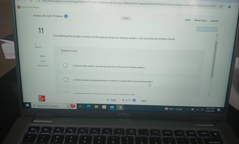 e2to.mheducation.com/ext/map/index.html?_con=con&external_browser=0&launchUrl=https%253A%252F%252Fconnect.mheducation.com%252Fconnect%25.
Class Foods, Nutriti...
Assess My Diet: Proteins Saved Help Save & Exit Submit
11
Cherk my lens
Considering the protein content of the typical American dietary pattern, the recreational athlete should
points
Multipie Choice
=Book
References consume lean protein sources as part of a well-balanced dietary pattern
consider creatine supplementation in order to increase lean mass with less effort.
cunalement with alutemine in arderto inrresse leas barl mass 
《 Prey 11 of 11 Next
Type here to search
68°F Cloudy 2902
Esc
Inser
# s %
3
backspace