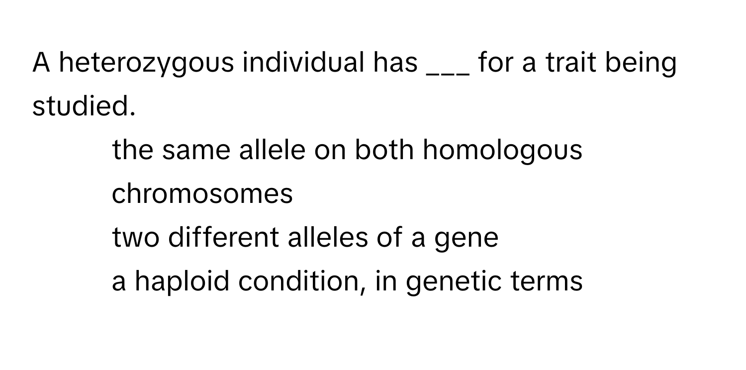 A heterozygous individual has ___ for a trait being studied.

1) the same allele on both homologous chromosomes 
2) two different alleles of a gene 
3) a haploid condition, in genetic terms