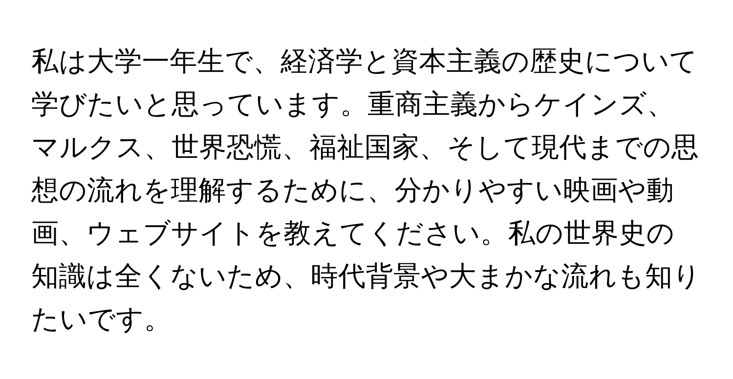 私は大学一年生で、経済学と資本主義の歴史について学びたいと思っています。重商主義からケインズ、マルクス、世界恐慌、福祉国家、そして現代までの思想の流れを理解するために、分かりやすい映画や動画、ウェブサイトを教えてください。私の世界史の知識は全くないため、時代背景や大まかな流れも知りたいです。