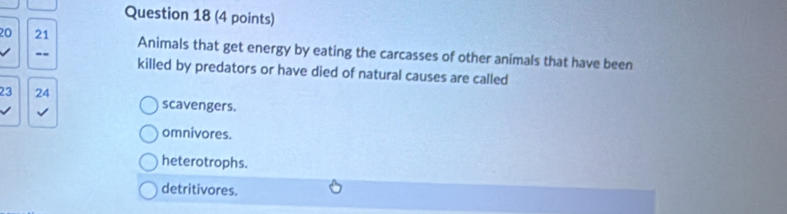 20 21 Animals that get energy by eating the carcasses of other animals that have been
--
killed by predators or have died of natural causes are called
23 24
√
scavengers.
omnivores.
heterotrophs.
detritivores.