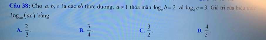 Cho a, b, c là các số thực dương, a!= 1 thỏa mãn log _ab=2 và log _ac=3. Giá trị của biểu thức
log _ab(ac) bằng
A.  2/3 .  3/4 . C.  3/2 . D.  4/3 . 
B.