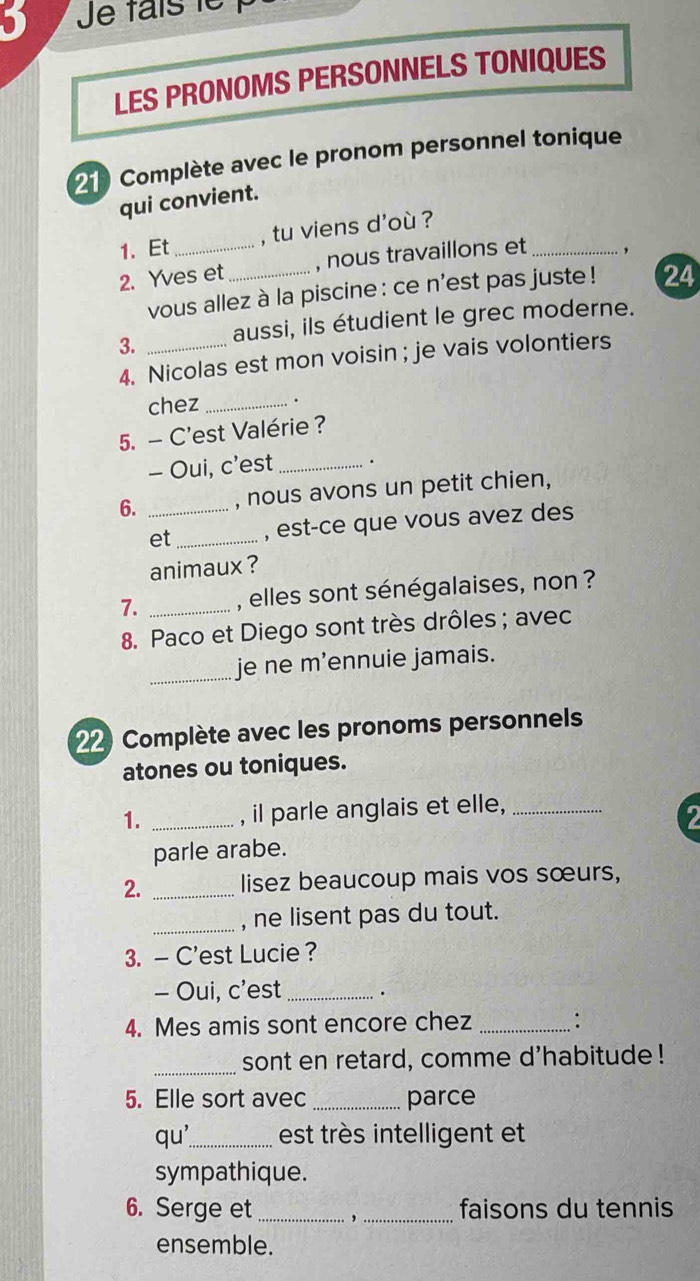 Je faisle 
LES PRONOMS PERSONNELS TONIQUES 
210 Complète avec le pronom personnel tonique 
qui convient. 
1. Et , tu viens d'où ? 
2. Yves et _, nous travaillons et _, 
vous allez à la piscine : ce n'est pas juste ! 24 
3. _aussi, ils étudient le grec moderne. 
4. Nicolas est mon voisin ; je vais volontiers 
chez_ 
5. - C'est Valérie ? 
- Oui, c’est _. 
6. _, nous avons un petit chien, 
et _, est-ce que vous avez des 
animaux ? 
7. _, elles sont sénégalaises, non ? 
8. Paco et Diego sont très drôles ; avec 
_je ne m’ennuie jamais. 
22 Complète avec les pronoms personnels 
atones ou toniques. 
1. _, il parle anglais et elle,_ 
parle arabe. 
2. _lisez beaucoup mais vos sœurs, 
_, ne lisent pas du tout. 
3. — C'est Lucie ? 
- Oui, c'est_ 
4. Mes amis sont encore chez _: 
_ 
sont en retard, comme d'habitude ! 
5. Elle sort avec _parce 
qu_ est très intelligent et 
sympathique. 
6. Serge et_ , _faisons du tennis 
ensemble.