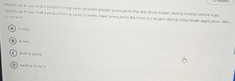 Technician A says that a proportioning valve provides greater pressure to the rear drum brakes during normal vehicle load.
Technician B says that a proportioning valve provides lower pressure to the front disc brakes during initial brake application. Who
is correut
A Aonly
B  B only
Both A and B
D Neither A nor B