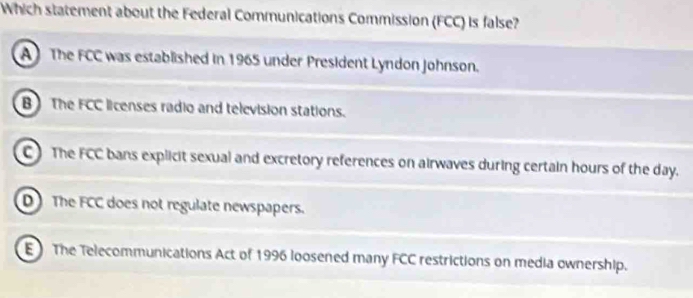 Which statement about the Federal Communications Commission (FCC) is false?
A The FCC was established in 1965 under President Lyndon Johnson.
B The FCC licenses radio and television stations.
C ) The FCC bans explicit sexual and excretory references on airwaves during certain hours of the day.
D The FCC does not regulate newspapers.
E The Telecommunications Act of 1996 loosened many FCC restrictions on media ownership.